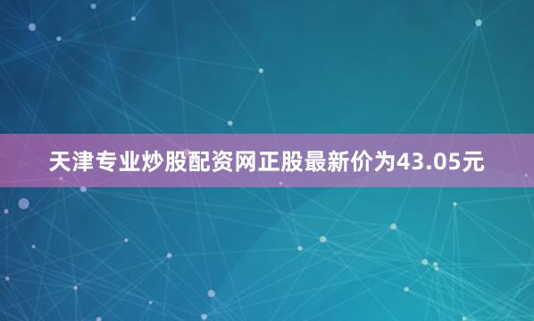 天津专业炒股配资网正股最新价为43.05元