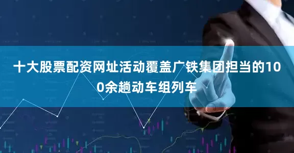 十大股票配资网址活动覆盖广铁集团担当的100余趟动车组列车